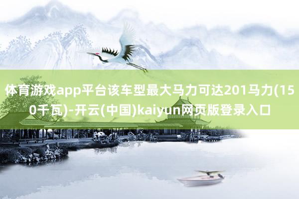 体育游戏app平台该车型最大马力可达201马力(150千瓦)-开云(中国)kaiyun网页版登录入口