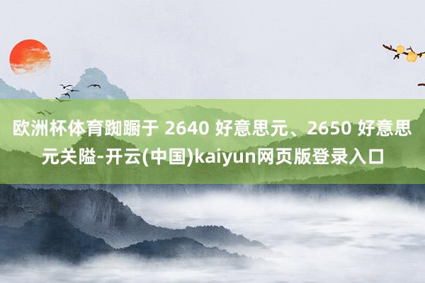 欧洲杯体育踟蹰于 2640 好意思元、2650 好意思元关隘-开云(中国)kaiyun网页版登录入口