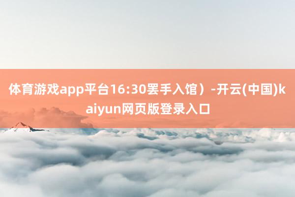 体育游戏app平台16:30罢手入馆）-开云(中国)kaiyun网页版登录入口