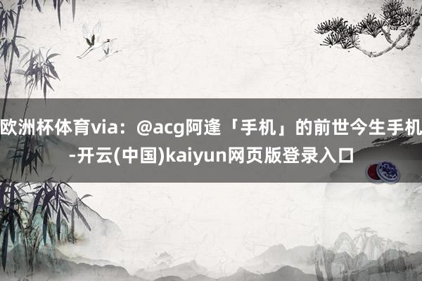 欧洲杯体育via：@acg阿逢「手机」的前世今生手机-开云(中国)kaiyun网页版登录入口
