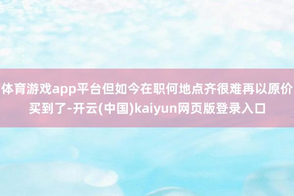 体育游戏app平台但如今在职何地点齐很难再以原价买到了-开云(中国)kaiyun网页版登录入口