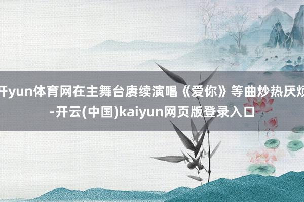 开yun体育网在主舞台赓续演唱《爱你》等曲炒热厌烦-开云(中国)kaiyun网页版登录入口