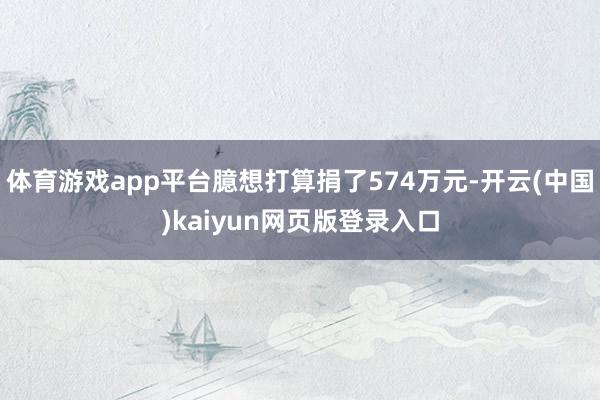 体育游戏app平台臆想打算捐了574万元-开云(中国)kaiyun网页版登录入口
