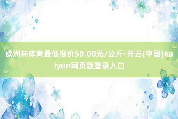 欧洲杯体育最低报价50.00元/公斤-开云(中国)kaiyun网页版登录入口