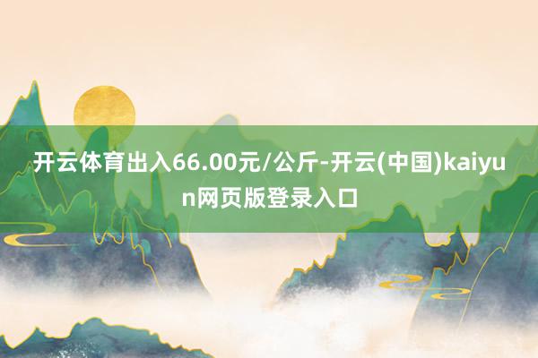 开云体育出入66.00元/公斤-开云(中国)kaiyun网页版登录入口