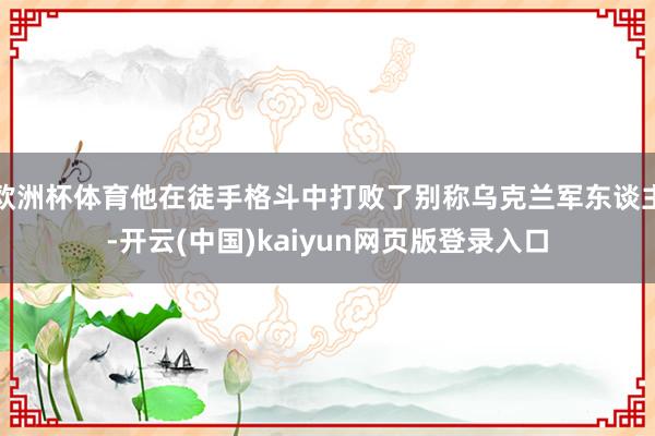 欧洲杯体育他在徒手格斗中打败了别称乌克兰军东谈主-开云(中国)kaiyun网页版登录入口