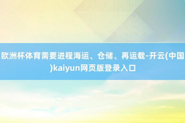 欧洲杯体育需要进程海运、仓储、再运载-开云(中国)kaiyun网页版登录入口