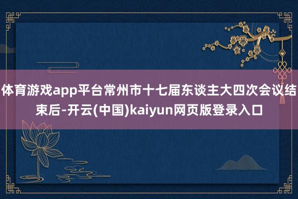 体育游戏app平台常州市十七届东谈主大四次会议结束后-开云(中国)kaiyun网页版登录入口