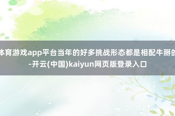 体育游戏app平台当年的好多挑战形态都是相配牛掰的-开云(中国)kaiyun网页版登录入口