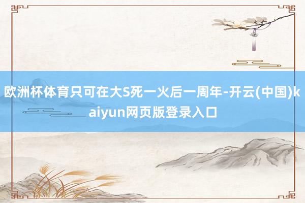 欧洲杯体育只可在大S死一火后一周年-开云(中国)kaiyun网页版登录入口