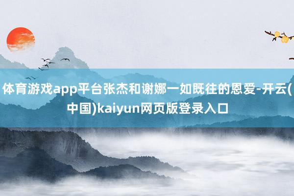 体育游戏app平台张杰和谢娜一如既往的恩爱-开云(中国)kaiyun网页版登录入口