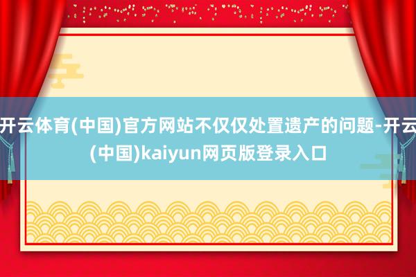 开云体育(中国)官方网站不仅仅处置遗产的问题-开云(中国)kaiyun网页版登录入口