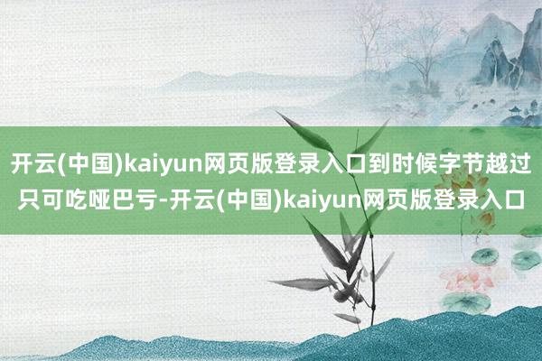 开云(中国)kaiyun网页版登录入口到时候字节越过只可吃哑巴亏-开云(中国)kaiyun网页版登录入口