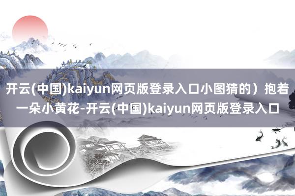 开云(中国)kaiyun网页版登录入口小图猜的)抱着一朵小黄花-开云(中国)kaiyun网页版登录入口