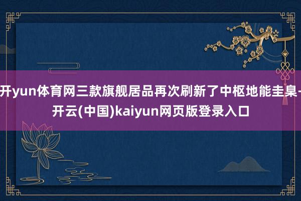 开yun体育网三款旗舰居品再次刷新了中枢地能圭臬-开云(中国)kaiyun网页版登录入口