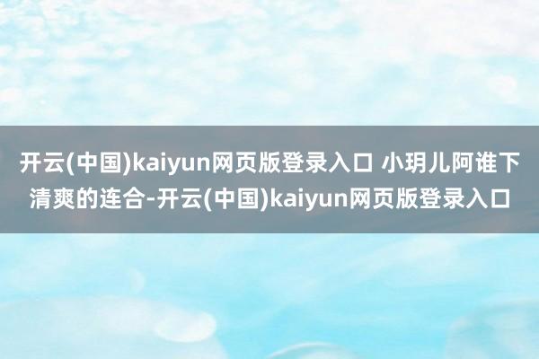 开云(中国)kaiyun网页版登录入口 小玥儿阿谁下清爽的连合-开云(中国)kaiyun网页版登录入口