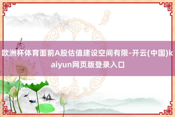 欧洲杯体育面前A股估值建设空间有限-开云(中国)kaiyun网页版登录入口