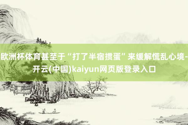 欧洲杯体育甚至于“打了半宿掼蛋”来缓解慌乱心境-开云(中国)kaiyun网页版登录入口