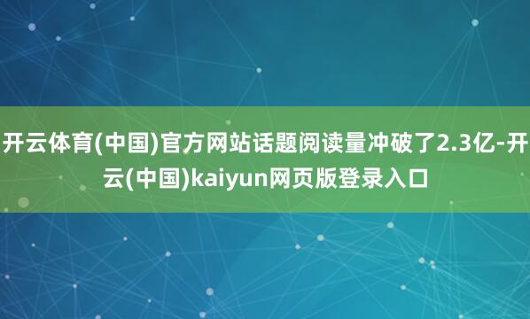 开云体育(中国)官方网站话题阅读量冲破了2.3亿-开云(中国)kaiyun网页版登录入口