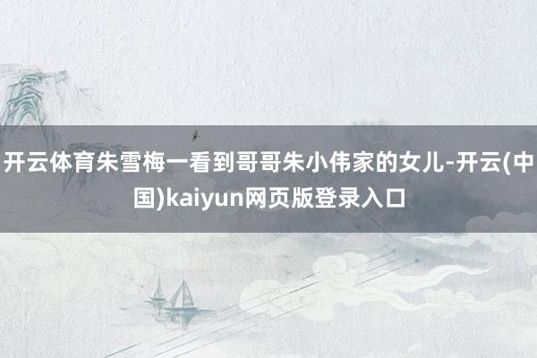 开云体育朱雪梅一看到哥哥朱小伟家的女儿-开云(中国)kaiyun网页版登录入口