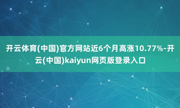 开云体育(中国)官方网站近6个月高涨10.77%-开云(中国)kaiyun网页版登录入口