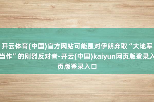 开云体育(中国)官方网站可能是对伊朗弃取“大地军事当作”的刚烈反对者-开云(中国)kaiyun网页版登录入口
