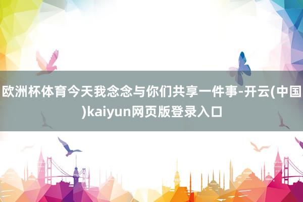 欧洲杯体育今天我念念与你们共享一件事-开云(中国)kaiyun网页版登录入口