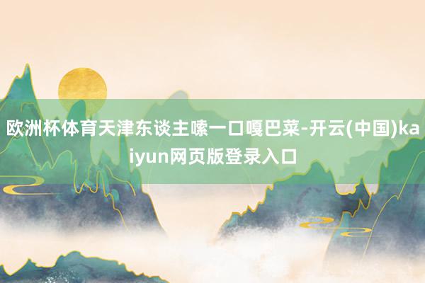 欧洲杯体育天津东谈主嗦一口嘎巴菜-开云(中国)kaiyun网页版登录入口