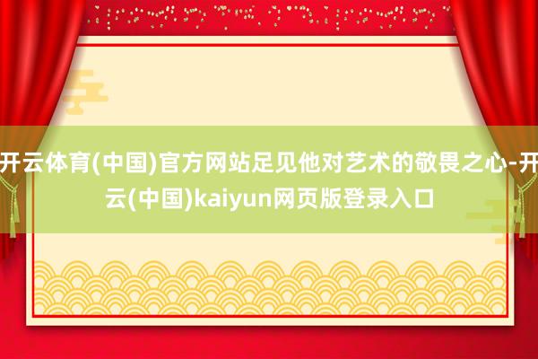 开云体育(中国)官方网站足见他对艺术的敬畏之心-开云(中国)kaiyun网页版登录入口