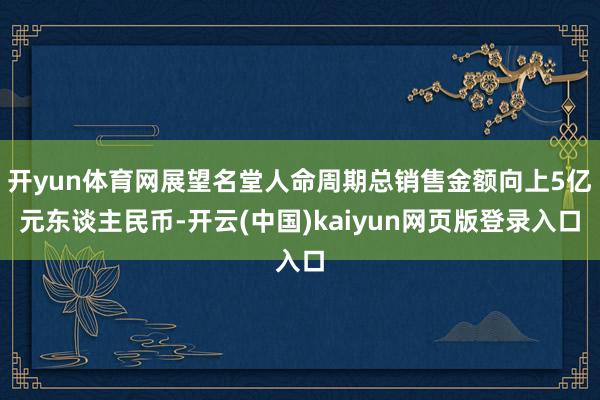 开yun体育网展望名堂人命周期总销售金额向上5亿元东谈主民币-开云(中国)kaiyun网页版登录入口