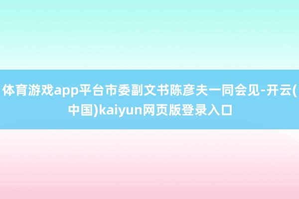 体育游戏app平台市委副文书陈彦夫一同会见-开云(中国)kaiyun网页版登录入口