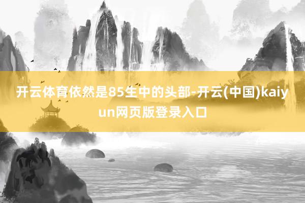 开云体育依然是85生中的头部-开云(中国)kaiyun网页版登录入口