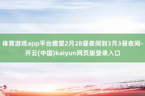 体育游戏app平台瞻望2月28昼夜间到3月3昼夜间-开云(中国)kaiyun网页版登录入口