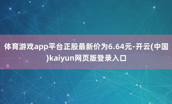 体育游戏app平台正股最新价为6.64元-开云(中国)kaiyun网页版登录入口
