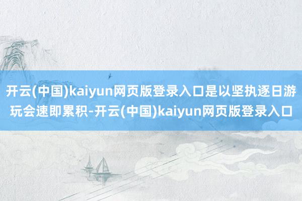开云(中国)kaiyun网页版登录入口是以坚执逐日游玩会速即累积-开云(中国)kaiyun网页版登录入口