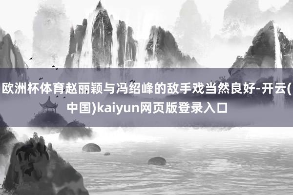 欧洲杯体育赵丽颖与冯绍峰的敌手戏当然良好-开云(中国)kaiyun网页版登录入口
