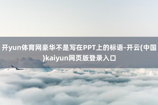 开yun体育网豪华不是写在PPT上的标语-开云(中国)kaiyun网页版登录入口
