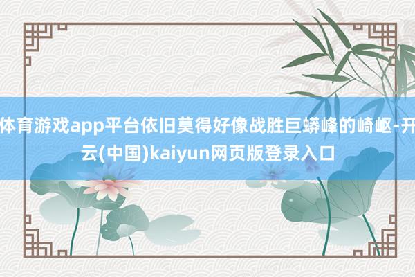 体育游戏app平台依旧莫得好像战胜巨蟒峰的崎岖-开云(中国)kaiyun网页版登录入口