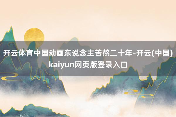 开云体育中国动画东说念主苦熬二十年-开云(中国)kaiyun网页版登录入口