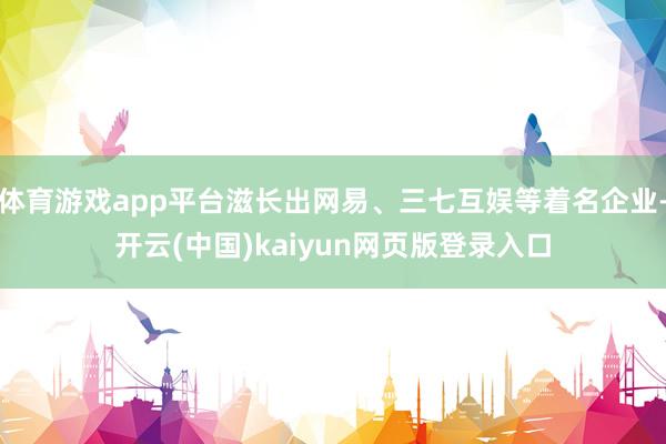 体育游戏app平台滋长出网易、三七互娱等着名企业-开云(中国)kaiyun网页版登录入口