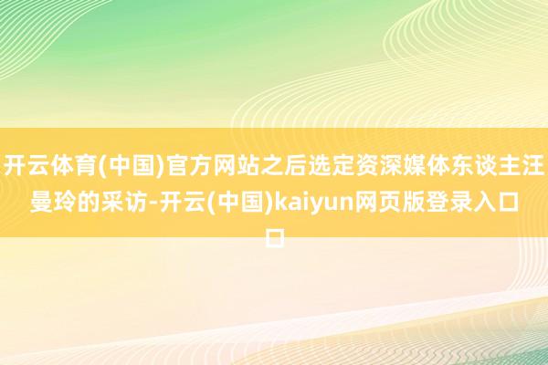 开云体育(中国)官方网站之后选定资深媒体东谈主汪曼玲的采访-开云(中国)kaiyun网页版登录入口