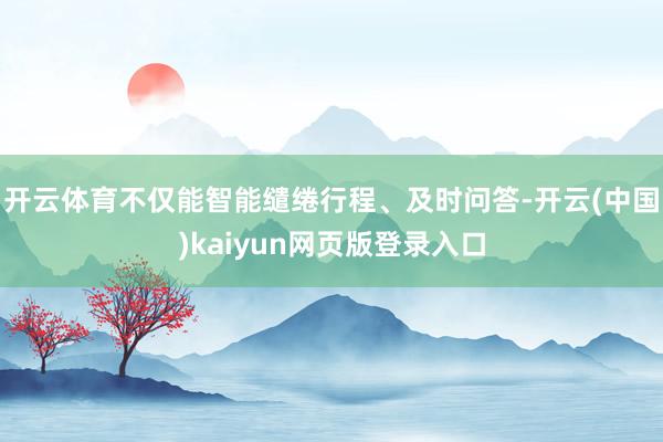 开云体育不仅能智能缱绻行程、及时问答-开云(中国)kaiyun网页版登录入口