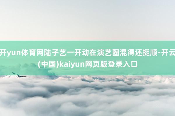 开yun体育网陆子艺一开动在演艺圈混得还挺顺-开云(中国)kaiyun网页版登录入口