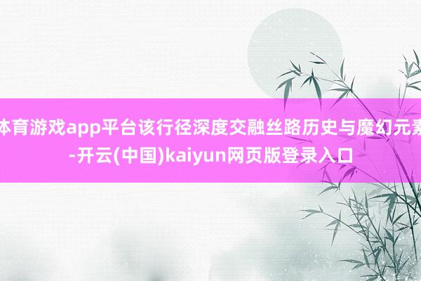 体育游戏app平台该行径深度交融丝路历史与魔幻元素-开云(中国)kaiyun网页版登录入口