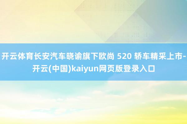 开云体育长安汽车晓谕旗下欧尚 520 轿车精采上市-开云(中国)kaiyun网页版登录入口