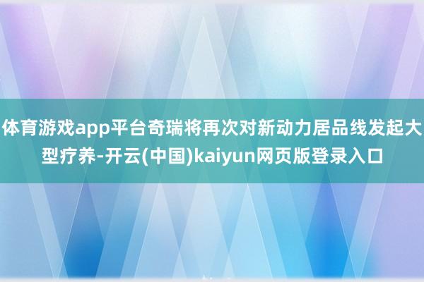 体育游戏app平台奇瑞将再次对新动力居品线发起大型疗养-开云(中国)kaiyun网页版登录入口