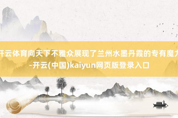 开云体育向天下不雅众展现了兰州水墨丹霞的专有魔力-开云(中国)kaiyun网页版登录入口