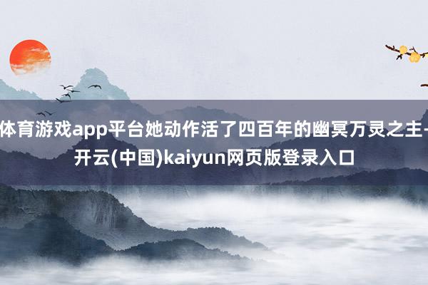 体育游戏app平台她动作活了四百年的幽冥万灵之主-开云(中国)kaiyun网页版登录入口