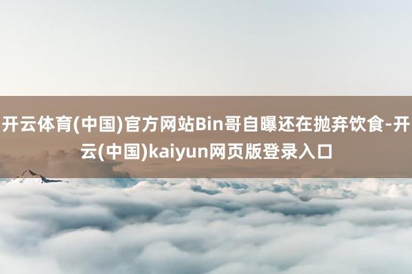 开云体育(中国)官方网站Bin哥自曝还在抛弃饮食-开云(中国)kaiyun网页版登录入口