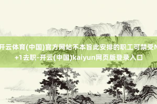 开云体育(中国)官方网站不本旨此安排的职工可禁受N+1去职-开云(中国)kaiyun网页版登录入口